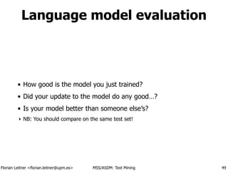 Florian Leitner <florian.leitner@upm.es> MSS/ASDM: Text Mining
Language model evaluation
• How good is the model you just trained?
• Did your update to the model do any good…?
• Is your model better than someone else’s?
‣ NB: You should compare on the same test set!
49
 