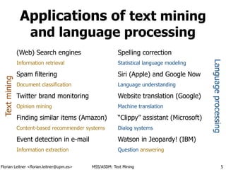 Florian Leitner <florian.leitner@upm.es> MSS/ASDM: Text Mining
Applications of text mining
and language processing
(Web) Search engines
Information retrieval
Spam filtering
Document classification
Twitter brand monitoring
Opinion mining
Finding similar items (Amazon)
Content-based recommender systems
Event detection in e-mail
Information extraction
Spelling correction
Statistical language modeling
Siri (Apple) and Google Now
Language understanding
Website translation (Google)
Machine translation
“Clippy” assistant (Microsoft)
Dialog systems
Watson in Jeopardy! (IBM)
Question answering
5
Textmining
Languageprocessing
 