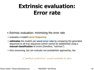 Florian Leitner <florian.leitner@upm.es> MSS/ASDM: Text Mining
Extrinsic evaluation:
Error rate
• Extrinsic evaluation: minimizing the error rate
‣ evaluates a model’s error frequency
‣ estimates the model’s per-word error rate by comparing the generated
sequences to all true sequences (which cannot be established) using a
manual classification of errors (therefore, “extrinsic”)
‣ time consuming, but can evaluate non-probabilistic approaches, too
50
a “perfect prediction” would evaluate to zero
 