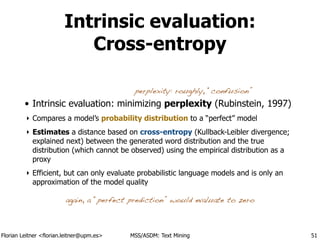 Florian Leitner <florian.leitner@upm.es> MSS/ASDM: Text Mining
Intrinsic evaluation:
Cross-entropy
• Intrinsic evaluation: minimizing perplexity (Rubinstein, 1997)
‣ Compares a model’s probability distribution to a “perfect” model
‣ Estimates a distance based on cross-entropy (Kullback-Leibler divergence;
explained next) between the generated word distribution and the true
distribution (which cannot be observed) using the empirical distribution as a
proxy
‣ Efficient, but can only evaluate probabilistic language models and is only an
approximation of the model quality
51
again, a “perfect prediction” would evaluate to zero
perplexity: roughly, “confusion”
 