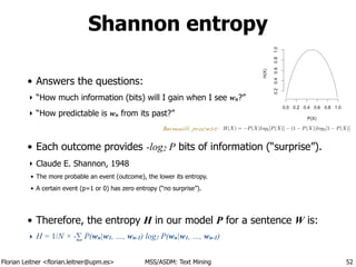 Florian Leitner <florian.leitner@upm.es> MSS/ASDM: Text Mining
• Answers the questions:
‣ “How much information (bits) will I gain when I see wn?”
‣ “How predictable is wn from its past?”
!
• Each outcome provides -log2 P bits of information (“surprise”).
‣ Claude E. Shannon, 1948
• The more probable an event (outcome), the lower its entropy.
• A certain event (p=1 or 0) has zero entropy (“no surprise”).
!
• Therefore, the entropy H in our model P for a sentence W is:
‣ H = 1/N × -∑ P(wn|w1, …, wn-1) log2 P(wn|w1, …, wn-1)
Shannon entropy
52
H(X) = P(X)log2[P(X)] (1 P(X))log2[1 P(X)]Bernoulli process:
 