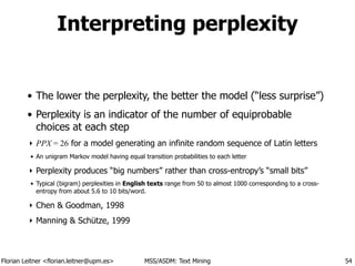 Florian Leitner <florian.leitner@upm.es> MSS/ASDM: Text Mining
Interpreting perplexity
• The lower the perplexity, the better the model (“less surprise”)
• Perplexity is an indicator of the number of equiprobable
choices at each step
‣ PPX = 26 for a model generating an infinite random sequence of Latin letters
• An unigram Markov model having equal transition probabilities to each letter
‣ Perplexity produces “big numbers” rather than cross-entropy’s “small bits”
• Typical (bigram) perplexities in English texts range from 50 to almost 1000 corresponding to a cross-
entropy from about 5.6 to 10 bits/word.
‣ Chen & Goodman, 1998
‣ Manning & Schütze, 1999
54
 