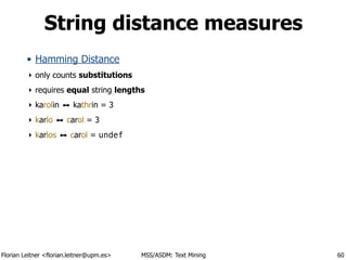 Florian Leitner <florian.leitner@upm.es> MSS/ASDM: Text Mining
String distance measures
• Hamming Distance
‣ only counts substitutions
‣ requires equal string lengths
‣ karolin ⬌ kathrin = 3
‣ karlo ⬌ carol = 3
‣ karlos ⬌ carol = undef
60
 