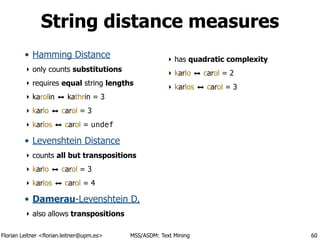 Florian Leitner <florian.leitner@upm.es> MSS/ASDM: Text Mining
String distance measures
• Hamming Distance
‣ only counts substitutions
‣ requires equal string lengths
‣ karolin ⬌ kathrin = 3
‣ karlo ⬌ carol = 3
‣ karlos ⬌ carol = undef
• Levenshtein Distance
‣ counts all but transpositions
‣ karlo ⬌ carol = 3
‣ karlos ⬌ carol = 4
• Damerau-Levenshtein D.
‣ also allows transpositions
‣ has quadratic complexity
‣ karlo ⬌ carol = 2
‣ karlos ⬌ carol = 3
60
 