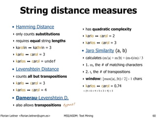 Florian Leitner <florian.leitner@upm.es> MSS/ASDM: Text Mining
String distance measures
• Hamming Distance
‣ only counts substitutions
‣ requires equal string lengths
‣ karolin ⬌ kathrin = 3
‣ karlo ⬌ carol = 3
‣ karlos ⬌ carol = undef
• Levenshtein Distance
‣ counts all but transpositions
‣ karlo ⬌ carol = 3
‣ karlos ⬌ carol = 4
• Damerau-Levenshtein D.
‣ also allows transpositions
‣ has quadratic complexity
‣ karlo ⬌ carol = 2
‣ karlos ⬌ carol = 3
• Jaro Similarity (a, b)
‣ calculates (m/|a| + m/|b| + (m-t)/m) / 3
‣ 1. m, the # of matching characters
‣ 2. t, the # of transpositions
‣ window: !max(|a|, |b|) / 2" - 1 chars
‣ karlos ⬌ carol = 0.74
‣ (4 ÷ 6 + 4 ÷ 5 + 3 ÷ 4) ÷ 3
60
typos!
 
