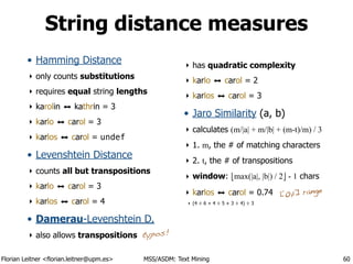 Florian Leitner <florian.leitner@upm.es> MSS/ASDM: Text Mining
String distance measures
• Hamming Distance
‣ only counts substitutions
‣ requires equal string lengths
‣ karolin ⬌ kathrin = 3
‣ karlo ⬌ carol = 3
‣ karlos ⬌ carol = undef
• Levenshtein Distance
‣ counts all but transpositions
‣ karlo ⬌ carol = 3
‣ karlos ⬌ carol = 4
• Damerau-Levenshtein D.
‣ also allows transpositions
‣ has quadratic complexity
‣ karlo ⬌ carol = 2
‣ karlos ⬌ carol = 3
• Jaro Similarity (a, b)
‣ calculates (m/|a| + m/|b| + (m-t)/m) / 3
‣ 1. m, the # of matching characters
‣ 2. t, the # of transpositions
‣ window: !max(|a|, |b|) / 2" - 1 chars
‣ karlos ⬌ carol = 0.74
‣ (4 ÷ 6 + 4 ÷ 5 + 3 ÷ 4) ÷ 3
60
[0,1] range
typos!
 