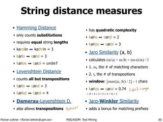 Florian Leitner <florian.leitner@upm.es> MSS/ASDM: Text Mining
String distance measures
• Hamming Distance
‣ only counts substitutions
‣ requires equal string lengths
‣ karolin ⬌ kathrin = 3
‣ karlo ⬌ carol = 3
‣ karlos ⬌ carol = undef
• Levenshtein Distance
‣ counts all but transpositions
‣ karlo ⬌ carol = 3
‣ karlos ⬌ carol = 4
• Damerau-Levenshtein D.
‣ also allows transpositions
‣ has quadratic complexity
‣ karlo ⬌ carol = 2
‣ karlos ⬌ carol = 3
• Jaro Similarity (a, b)
‣ calculates (m/|a| + m/|b| + (m-t)/m) / 3
‣ 1. m, the # of matching characters
‣ 2. t, the # of transpositions
‣ window: !max(|a|, |b|) / 2" - 1 chars
‣ karlos ⬌ carol = 0.74
‣ (4 ÷ 6 + 4 ÷ 5 + 3 ÷ 4) ÷ 3
• Jaro-Winkler Similarity
‣ adds a bonus for matching prefixes
60
[0,1] range
typos!
 