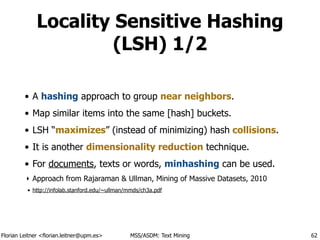Florian Leitner <florian.leitner@upm.es> MSS/ASDM: Text Mining
Locality Sensitive Hashing
(LSH) 1/2
• A hashing approach to group near neighbors.
• Map similar items into the same [hash] buckets.
• LSH “maximizes” (instead of minimizing) hash collisions.
• It is another dimensionality reduction technique.
• For documents, texts or words, minhashing can be used.
‣ Approach from Rajaraman & Ullman, Mining of Massive Datasets, 2010
• http://infolab.stanford.edu/~ullman/mmds/ch3a.pdf
62
 