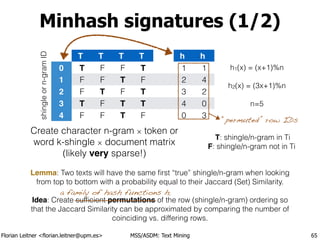 Florian Leitner <florian.leitner@upm.es> MSS/ASDM: Text Mining
Minhash signatures (1/2)
65
shingleorn-gramID
Create character n-gram × token or
word k-shingle × document matrix
(likely very sparse!)
Lemma: Two texts will have the same ﬁrst “true” shingle/n-gram when looking
from top to bottom with a probability equal to their Jaccard (Set) Similarity.
!
Idea: Create sufﬁcient permutations of the row (shingle/n-gram) ordering so
that the Jaccard Similarity can be approximated by comparing the number of
coinciding vs. differing rows.
0
1
2
3
4
T
T
F
F
T
F
T
F
F
T
F
F
T
F
T
F
T
T
T
T
F
T
T
F
h
1
2
3
4
0
h
1
4
2
0
3
a family of hash functions hi
h1(x) = (x+1)%n
!
h2(x) = (3x+1)%n
!
n=5
T: shingle/n-gram in Ti
F: shingle/n-gram not in Ti
“permuted” row IDs
 