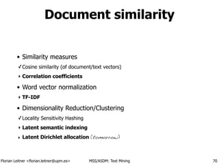Florian Leitner <florian.leitner@upm.es> MSS/ASDM: Text Mining
Document similarity
• Similarity measures
✓Cosine similarity (of document/text vectors)
‣ Correlation coefficients
• Word vector normalization
‣ TF-IDF
• Dimensionality Reduction/Clustering
✓Locality Sensitivity Hashing
‣ Latent semantic indexing
‣ Latent Dirichlet allocation (tomorrow)
70
 
