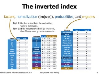 Florian Leitner <florian.leitner@upm.es> MSS/ASDM: Text Mining
The inverted index
8
Text 1: He that not wills to the end neither
wills to the means.
Text 2: If the mountain will not go to Moses,
then Moses must go to the mountain.
tokens Text 1 Text 2
end 1 0
go 0 2
he 1 0
if 0 1
means 1 0
Moses 0 2
mountain 0 2
must 0 1
not 1 1
that 1 0
the 2 2
then 0 1
to 2 2
will 2 1
unigrams T1
1
T2 p(T1) p(T2)
end 1 0 0.09 0.00
go 0 2 0.00 0.13
he 1 0 0.09 0.00
if 0 1 0.00 0.07
means 1 0 0.09 0.00
Moses 0 2 0.00 0.13
mountain 0 2 0.00 0.13
must 0 1 0.00 0.07
not 1 1 0.09 0.07
that 1 0 0.09 0.00
the 2 2 0.18 0.13
then 0 1 0.00 0.07
to 2 2 0.18 0.13
will 2 1 0.18 0.07
SUM 11 15 1.00 1.00
factors, normalization (len[text]), probabilities, and n-grams
bigrams Text 1 Text 2
end, neither 1 0
go, to 0 2
he, that 1 0
if, the 0 1
Moses, must 0 1
Moses, then 0 1
mountain, will 0 1
must, go 0 1
not, go 0 1
not, will 1 0
that, not 1 0
the, means 1 0
the, mountain 0 2
then, Moses 0 1
to, Moses 0 1
to, the 2 1
will, not 0 1
will, to 2 0
 