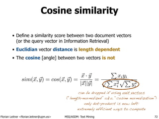 Florian Leitner <florian.leitner@upm.es> MSS/ASDM: Text Mining
Cosine similarity
• Define a similarity score between two document vectors 
(or the query vector in Information Retrieval)
• Euclidian vector distance is length dependent
• The cosine [angle] between two vectors is not
72
sim(~x, ~y) = cos(~x, ~y) =
~x · ~y
|~x||~y|
=
P
xiyi
pP
x2
i
pP
y2
i
sim(~x, ~y) = cos(~x, ~y) =
~x · ~y
|~x||~y|
=
P
xiyi
pP
x2
i
pP
y2
i
can be dropped if using unit vectors
(“length-normalized” a.k.a. “cosine normalization”)
only dot-product is now left:
extremely efficient ways to compute
 