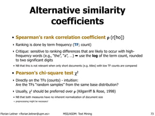 Florian Leitner <florian.leitner@upm.es> MSS/ASDM: Text Mining
Alternative similarity
coefficients
• Spearman’s rank correlation coefficient ρ (r[ho])
‣ Ranking is done by term frequency (TF; count)
‣ Critique: sensitive to ranking differences that are likely to occur with high-
frequency words (e.g., “the”, “a”, …) ➡ use the log of the term count, rounded
to two significant digits
• NB that this is not relevant when only short documents (e.g. titles) with low TF counts are compared
• Pearson’s chi-square test χ2
‣ Directly on the TFs (counts) - intuition: 
Are the TFs “random samples” from the same base distribution?
‣ Usually, χ2 should be preferred over ρ (Kilgarriff & Rose, 1998)
• NB that both measures have no inherent normalization of document size
‣ preprocessing might be necessary!
73
 