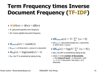Florian Leitner <florian.leitner@upm.es> MSS/ASDM: Text Mining
Term Frequency times Inverse
Document Frequency (TF-IDF)
‣ tf.idf(w) := tf(w) × idf(w)
• tf: (document-specific) term frequency
• idf: inverse (global) document frequency
!
!
‣ tfnatural(w) := count(w)
• tfnatural: n. of times term w occurs in a document
‣ tflog(w) := log(count(w) + 1)
• tflog: the TF is smoothed by taking its log
!
!
!
!
!
‣ idfnatural(w) := N / ∑N {wi > 0}
• idfnatural: n. documents divided by n. documents
in which term w occurs
‣ idflog(w) := log(N / ∑N {wi > 0})
• idflog: the IDF is smoothed by taking its log
• where N is the number of documents, 
wi the count of word w in document i, and
{wi>0} is 1 if document i has word w or 0
otherwise
75
 