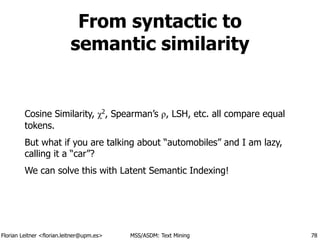 Florian Leitner <florian.leitner@upm.es> MSS/ASDM: Text Mining
From syntactic to 
semantic similarity
Cosine Similarity, χ2
, Spearman’s ρ, LSH, etc. all compare equal
tokens.
But what if you are talking about “automobiles” and I am lazy,
calling it a “car”?
We can solve this with Latent Semantic Indexing!
78
 