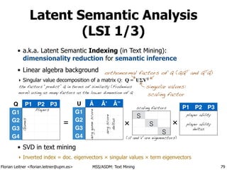 Florian Leitner <florian.leitner@upm.es> MSS/ASDM: Text Mining
Latent Semantic Analysis
(LSI 1/3)
• a.k.a. Latent Semantic Indexing (in Text Mining): 
dimensionality reduction for semantic inference
• Linear algebra background
‣ Singular value decomposition of a matrix Q: Q = UΣVT
!
!
!
!
!
• SVD in text mining
‣ Inverted index = doc. eigenvectors × singular values × term eigenvectors
79
singular values: 
scaling factor
orthonormal factors of Q (QQT
and QT
Q)
the factors “predict” Q in terms of similarity (Frobenius 
norm) using as many factors as the lower dimension of Q
Q P1 P2 P3
G1
G2
G3
G4
P1 P2 P3Players
U
G1
G2
G3
G4
Â Â’ Â’’
Games
avrggamescore
player ability
avrgscore 
deltas
player ability
deltas
= ×
S
S
S
scaling factors
!
!
!
!
(U and V are eigenvectors)
×
 