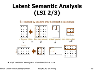 Florian Leitner <florian.leitner@upm.es> MSS/ASDM: Text Mining
Latent Semantic Analysis
(LSI 2/3)
• Image taken from: Manning et al. An Introduction to IR. 2009
80
‣ Inverted index = doc. eigenvectors × singular values × term eigenvectors
docs
terms
C = DimRed by selecting only the largest n eigenvaluesˆ
 