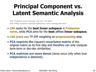 Florian Leitner <florian.leitner@upm.es> MSS/ASDM: Text Mining
Principal Component vs.
Latent Semantic Analysis
• LSA seeks for the best linear subspace in Frobenius
norm, while PCA aims for the best affine linear subspace.
• LSA (can) use TF-IDF weighting as preprocessing step.
• PCA requires the (square) covariance matrix of the
original matrix as its first step and therefore can only compute
term-term or doc-doc similarities.
• PCA matrices are more dense (zeros occur only when true
independence is detected).
82
best Frobenius norm: minimize “std. dev.” of matrix
best affine subspace: minimize dimensions while maintaing the form
 