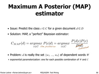 Florian Leitner <florian.leitner@upm.es> MSS/ASDM: Text Mining
Maximum A Posterior (MAP)
estimator
• Issue: Predict the class c ∈ C for a given document d ∈ D
• Solution: MAP, a “perfect” Bayesian estimator:
!
!
!
• Problem: d is really the set {w1, …, wn} of dependent words W
‣ exponential parameterization: one for each possible combination of W and C
86
CMAP (d) = argmax
c2C
P(c|d) = argmax
c2C
P(d|c)P(c)
P(d)
redundantthe posterior
 