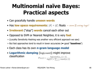 Florian Leitner <florian.leitner@upm.es> MSS/ASDM: Text Mining
Multinomial naïve Bayes:
Practical aspects
• Can gracefully handle unseen words
• Has low space requirements: |V| + |C| floats
• Irrelevant (“stop”) words cancel each other out
• Opposed to SVM or Nearest Neighbor, it is very fast
‣ (Locality Sensitivity Hashing was another very efficient approach we saw)
‣ But fast approaches tend to result in lower accuracies (➡ good “baselines”)
• Each class has its own n-gram language model
• Logarithmic damping (log(count)) might improve
classification
88
sum ∏ using logs!
ˆP(wi|c) =
log(count(wi, c) + 1)
log(|V | +
P
w2V count(w, c))
 