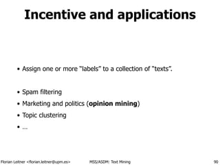 Florian Leitner <florian.leitner@upm.es> MSS/ASDM: Text Mining
Incentive and applications
• Assign one or more “labels” to a collection of “texts”.
!
• Spam filtering
• Marketing and politics (opinion mining)
• Topic clustering
• …
90
 
