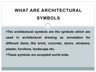 WHAT ARE ARCHITECTURAL
SYMBOLS
The architectural symbols are the symbols which are
used in architectural drawing as annotation for
different items like brick, concrete, doors, windows,
plaster, furniture, landscape etc.
These symbols are accepted world wide.
 
