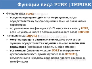 Функции вида PURE|IMPURE
 Функции вида PURE:
• всегда возвращают один и тот же результат, когда
осуществляется их вызов с одними и теми же значениями
параметров
• по умолчанию все функции в VHDL относятся к классу PURE,
если не указано иного с помощью ключевого слова IMPURE
 Функции вида IMPURE:
• могут возвращать разные значения даже если вызов
функции осуществляется с одними и тем же значениями
параметров («побочные эффекты», «side effects»)
• все сигналы (внешние – секция PORT и внутренние –
декларативная часть архитектурного тела SIGNAL),
объявленные в исходном коде файла проекта «видны» в
теле функции
 