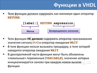 Функции в VHDL
 Тело функции должно содержать как минимум один оператор
RETURN:
[label:] RETURN expression;
Метка Возвращаемое значение
 Тело функции НЕ должно содержать оператор присваивания
значения сигналу (<=) и оператор ожидания WAIT
 В теле функции нельзя вызывать процедуру, в теле которой
находится оператор ожидания WAIT
 В декларативной части функции могут быть объявлены
«локальные» переменные (VARIABLE), значение которых
инициализируется заново при каждом новом вызове
функции
 
