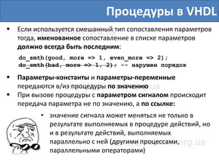 Процедуры в VHDL
 Если используется смешанный тип сопоставления параметров
тогда, именованное сопоставление в списке параметров
должно всегда быть последним:
do_smth(good, more => 1, even_more => 2);
do_smth(bad, more => 1, 2); -- нарушен порядок
 Параметры-константы и параметры-переменные
передаются в/из процедуры по значению
 При вызове процедуры с параметром сигналом происходит
передача параметра не по значению, а по ссылке:
• значение сигнала может меняться не только в
результате выполняемых в процедуре действий, но
и в результате действий, выполняемых
параллельно с ней (другими процессами,
параллельными операторами)
 