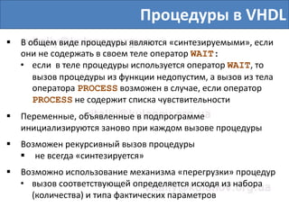 Процедуры в VHDL
 В общем виде процедуры являются «синтезируемыми», если
они не содержать в своем теле оператор WAIT:
• если в теле процедуры используется оператор WAIT, то
вызов процедуры из функции недопустим, а вызов из тела
оператора PROCESS возможен в случае, если оператор
PROCESS не содержит списка чувствительности
 Переменные, объявленные в подпрограмме
инициализируются заново при каждом вызове процедуры
 Возможен рекурсивный вызов процедуры
 не всегда «синтезируется»
 Возможно использование механизма «перегрузки» процедур
• вызов соответствующей определяется исходя из набора
(количества) и типа фактических параметров
 