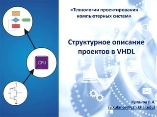 Куланов В.А.
[v.kulanov@csn.khai.edu]
Структурное описание
проектов в VHDL
«Технологии проектирования
компьютерных систем»
 