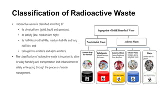 Classification of Radioactive Waste
 Radioactive waste is classified according to:
• its physical form (solid, liquid and gaseous);
• its activity (low, medium and high);
• its half-life (short half-life, medium half-life and long
half-life); and
• beta-gamma emitters and alpha emitters.
 The classification of radioactive waste is important to allow
for easy handling and transportation and enhancement of
safety while going through the process of waste
management.
 