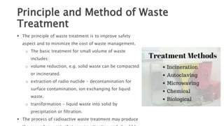 Principle and Method of Waste
Treatment
 The principle of waste treatment is to improve safety
aspect and to minimize the cost of waste management.
o The basic treatment for small volume of waste
includes:
o volume reduction, e.g. solid waste can be compacted
or incinerated.
o extraction of radio nuclide - decontamination for
surface contamination, ion exchanging for liquid
waste.
o transformation - liquid waste into solid by
precipitation or filtration.
 The process of radioactive waste treatment may produce
 