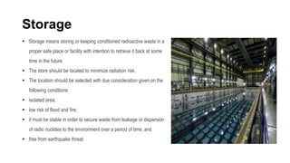 Storage
 Storage means storing or keeping conditioned radioactive waste in a
proper safe place or facility with intention to retrieve it back at some
time in the future.
 The store should be located to minimize radiation risk.
 The location should be selected with due consideration given on the
following conditions:
 isolated area;
 low risk of flood and fire;
 it must be stable in order to secure waste from leakage or dispersion
of radio nuclides to the environment over a period of time; and
 free from earthquake threat.
 