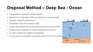 Disposal Method – Deep Sea - Ocean
 Disposal Methods Deep Ocean / Sea Bed Disposal:
 Selected due to its high degree of dilution and isolation from human population.
 It had been practiced by several nations.
 Not permitted for high activity radioactive waste.
 No longer being practiced and was banned after the London Convention (1972).
 A quality assurance programme for radioactive disposal site is necessary:
 To confirm compliance with regulations and legislations.
 To ensure provision of acceptable and continued protection of human and environment.
 