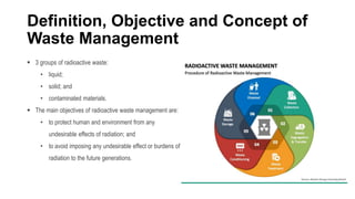 Definition, Objective and Concept of
Waste Management
 3 groups of radioactive waste:
• liquid;
• solid; and
• contaminated materials.
 The main objectives of radioactive waste management are:
• to protect human and environment from any
undesirable effects of radiation; and
• to avoid imposing any undesirable effect or burdens of
radiation to the future generations.
 