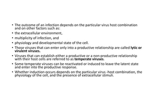 • The outcome of an infection depends on the particular virus host combination
and on other factors such as:
• the extracellular environment,
• multiplicity of infection, and
• physiology and developmental state of the cell.
• Those viruses that can enter only into a productive relationship are called lytic or
virulent viruses.
• Viruses that can establish either a productive or a non-productive relationship
with their host cells are referred to as temperate viruses.
• Some temperate viruses can be reactivated or induced to leave the latent state
and enter into the productive response.
• Whether induction occurs depends on the particular virus -host combination, the
physiology of the cell, and the presence of extracellular stimuli.
 