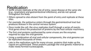 Replication
• Some viruses replicate at the site of entry, cause disease at the same site
(e.g., respiratory and gastrointestinal infections), and do not spread
throughout the body.
• Others spread to sites distant from the point of entry and replicate at these
sites.
• For example, the poliovirus enters through the gastrointestinal tract but
produces disease in the central nervous system.
• Once inside the cell, the virus replicates itself through a series of events.
Viral genes direct the production of proteins by the host cellular machinery.
• The first viral proteins synthesized by some viruses are the enzymes
required to copy the viral genome.
• Using a combination of viral and cellular components, the viral genome can
be replicated thousands of times.
• Late in the replication cycle for many viruses, proteins that make up the
capsid are synthesized. These proteins package the viral genetic material to
make newly formed nucleocapsids.
 
