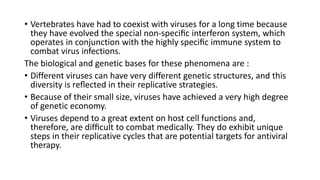 • Vertebrates have had to coexist with viruses for a long time because
they have evolved the special non-speciﬁc interferon system, which
operates in conjunction with the highly speciﬁc immune system to
combat virus infections.
The biological and genetic bases for these phenomena are :
• Different viruses can have very different genetic structures, and this
diversity is reﬂected in their replicative strategies.
• Because of their small size, viruses have achieved a very high degree
of genetic economy.
• Viruses depend to a great extent on host cell functions and,
therefore, are difﬁcult to combat medically. They do exhibit unique
steps in their replicative cycles that are potential targets for antiviral
therapy.
 
