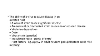 • The ability of a virus to cause disease in an
infected host
• A virulent strain causes significant disease
• An avirulent or attenuated strain causes no or reduced disease
• Virulence depends on
– Dose
– Virus strain (genetics)
– Inoculation route - portal of entry
– Host factors - eg. Age SV in adult neurons goes persistent but is lytic
in young
 