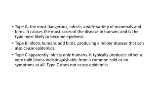 • Type A, the most dangerous, infects a wide variety of mammals and
birds. It causes the most cases of the disease in humans and is the
type most likely to become epidemic.
• Type B infects humans and birds, producing a milder disease that can
also cause epidemics.
• Type C apparently infects only humans. It typically produces either a
very mild illness indistinguishable from a common cold or no
symptoms at all. Type C does not cause epidemics.
 