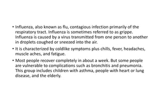 • Influenza, also known as flu, contagious infection primarily of the
respiratory tract. Influenza is sometimes referred to as grippe.
Influenza is caused by a virus transmitted from one person to another
in droplets coughed or sneezed into the air.
• It is characterized by coldlike symptoms plus chills, fever, headaches,
muscle aches, and fatigue.
• Most people recover completely in about a week. But some people
are vulnerable to complications such as bronchitis and pneumonia.
This group includes children with asthma, people with heart or lung
disease, and the elderly.
 