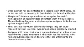• Once a person has been infected by a specific strain of influenza, he
or she has built up immunity to that strain in the form of antibodies.
• The person’s immune system then can recognize the strain’s
hemagglutinin or neuraminidase and attack them if they reappear.
The antibodies offer some protection against antigenic drifts, but not
against antigenic shifts.
• Thus, because the viruses continually change, they can cause
repeated waves of infection, even among people previously infected.
• Antigenic shift means that once a human strain and an animal strain
recombine to create a new strain. This strain has the ability to infect
humans but has antigens on its surface that are unfamiliar to the
human immune system.
 