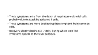• These symptoms arise from the death of respiratory epithelial cells,
probably due to attack by activated T cells.
• These symptoms are more debilitating than symptoms from common
cold.
• Recovery usually occurs in 3 -7 days, during which cold-like
symptoms appear as the fever subsides.
 