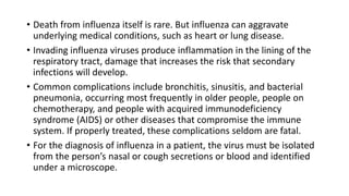 • Death from influenza itself is rare. But influenza can aggravate
underlying medical conditions, such as heart or lung disease.
• Invading influenza viruses produce inflammation in the lining of the
respiratory tract, damage that increases the risk that secondary
infections will develop.
• Common complications include bronchitis, sinusitis, and bacterial
pneumonia, occurring most frequently in older people, people on
chemotherapy, and people with acquired immunodeficiency
syndrome (AIDS) or other diseases that compromise the immune
system. If properly treated, these complications seldom are fatal.
• For the diagnosis of influenza in a patient, the virus must be isolated
from the person’s nasal or cough secretions or blood and identified
under a microscope.
 