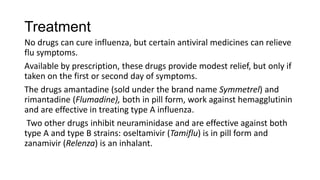 Treatment
No drugs can cure influenza, but certain antiviral medicines can relieve
flu symptoms.
Available by prescription, these drugs provide modest relief, but only if
taken on the first or second day of symptoms.
The drugs amantadine (sold under the brand name Symmetrel) and
rimantadine (Flumadine), both in pill form, work against hemagglutinin
and are effective in treating type A influenza.
Two other drugs inhibit neuraminidase and are effective against both
type A and type B strains: oseltamivir (Tamiflu) is in pill form and
zanamivir (Relenza) is an inhalant.
 