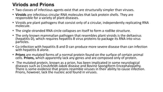 Viriods and Prions
• Two classes of infectious agents exist that are structurally simpler than viruses.
• Viroids are infectious circular RNA molecules that lack protein shells. They are
responsible for a variety of plant diseases.
• Viroids are plant pathogens that consist only of a circular, independently replicating RNA
molecule.
• The single-stranded RNA circle collapses on itself to form a rodlike structure.
• The only known mammalian pathogen that resembles plant viroids is the deltavirus
(hepatitis D), which requires hepatitis B virus proteins to package its RNA into virus
particles.
• Co-infection with hepatitis B and D can produce more severe disease than can infection
with hepatitis B alone.
• Prions are mutated forms of a normal protein found on the surface of certain animal
cells. Prions, which apparently lack any genes and are composed only of protein.
• The mutated protein, known as a prion, has been implicated in some neurological
diseases such as Creutzfeldt-Jakob disease and Bovine Spongiform Encephalopathy.
There is some evidence that prions resemble viruses in their ability to cause infection.
Prions, however, lack the nucleic acid found in viruses.
 