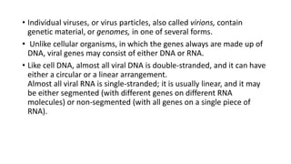 • Individual viruses, or virus particles, also called virions, contain
genetic material, or genomes, in one of several forms.
• Unlike cellular organisms, in which the genes always are made up of
DNA, viral genes may consist of either DNA or RNA.
• Like cell DNA, almost all viral DNA is double-stranded, and it can have
either a circular or a linear arrangement.
Almost all viral RNA is single-stranded; it is usually linear, and it may
be either segmented (with different genes on different RNA
molecules) or non-segmented (with all genes on a single piece of
RNA).
 