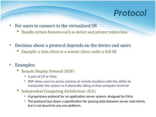 Protocol
• For users to connect to the virtualized OS
 Handle certain features such as device and printer redirection
• Decision about a protocol depends on the device end users
 Example: a thin client or a remote client under a full OS
• Examples:
 Remote Display Protocol (RDP)
• A part of CP or Vista
• RDP allow users to access systems at remote locations with the ability to
manipulate the system as if physically sitting at that computer terminal
 Independent Computing Architecture (ICA)
• A proprietary protocol for an application server system, designed by Citrix
• The protocol lays down a specification for passing data between server and clients,
but is not bound to any one platform.
 