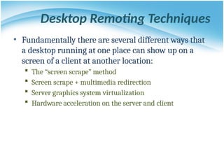 Desktop Remoting Techniques
• Fundamentally there are several different ways that
a desktop running at one place can show up on a
screen of a client at another location:
 The “screen scrape” method
 Screen scrape + multimedia redirection
 Server graphics system virtualization
 Hardware acceleration on the server and client
 